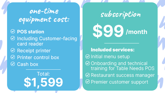 One-time equipment cost: Total: $1,599 POS station, including customer-facing card reader Receipt printer Printer control box Cash box  Subscription: $99/month  Included services: Initial menu setup Onboarding and technical training for Table Needs POS Restaurant success manager Premier customer support